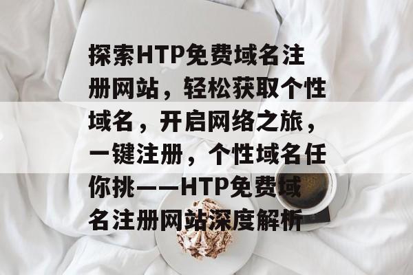 探索HTP免费域名注册网站，轻松获取个性域名，开启网络之旅，一键注册，个性域名任你挑——HTP免费域名注册网站深度解析
