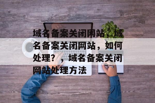 域名备案关闭网站，域名备案关闭网站，如何处理？，域名备案关闭网站处理方法