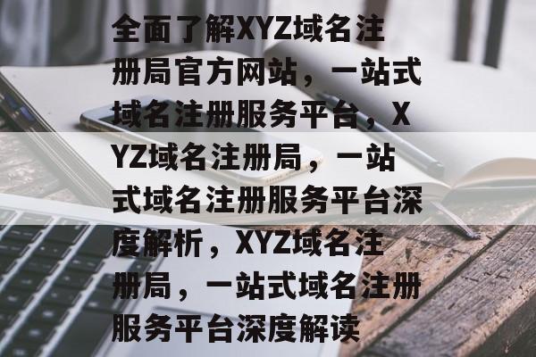 全面了解XYZ域名注册局官方网站，一站式域名注册服务平台，XYZ域名注册局，一站式域名注册服务平台深度解析，XYZ域名注册局，一站式域名注册服务平台深度解读