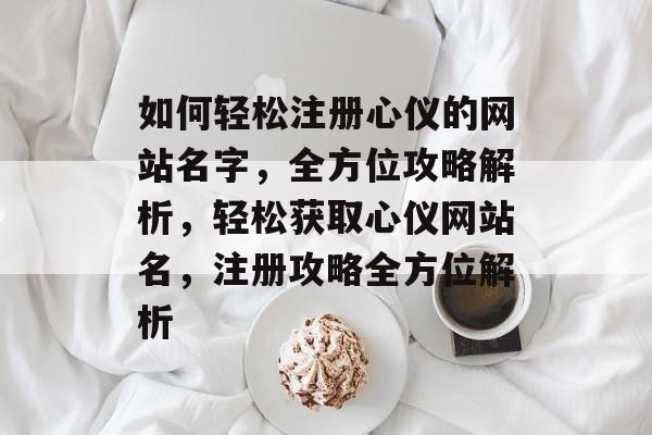 如何轻松注册心仪的网站名字,全方位攻略解析,轻松获取心仪网站名,注册攻略全方位解析 如何轻松注册心仪的网站名字,全方位攻略解析,轻松获取心仪网站名,注册攻略全方位解析