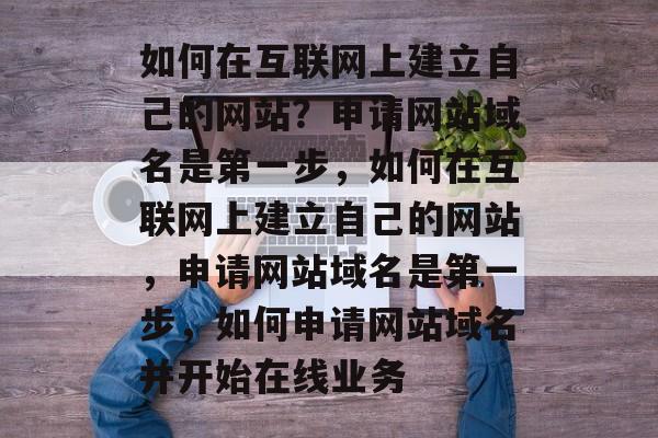 如何在互联网上建立自己的网站？申请网站域名是第一步，如何在互联网上建立自己的网站，申请网站域名是第一步，如何申请网站域名并开始在线业务