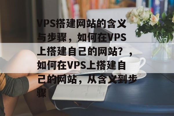 VPS搭建网站的含义与步骤，如何在VPS上搭建自己的网站？，如何在VPS上搭建自己的网站，从含义到步骤
