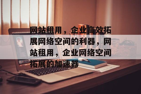 网站租用，企业高效拓展网络空间的利器，网站租用，企业网络空间拓展的加速器