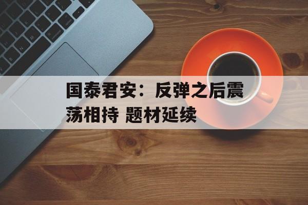 国泰君安：反弹之后震荡相持 题材延续