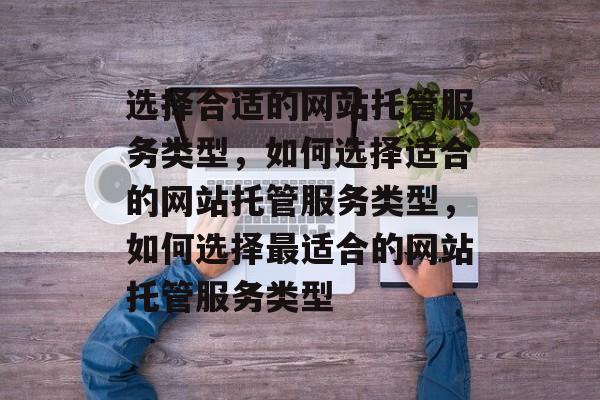 选择合适的网站托管服务类型，如何选择适合的网站托管服务类型，如何选择最适合的网站托管服务类型