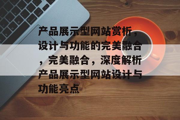 产品展示型网站赏析，设计与功能的完美融合，完美融合，深度解析产品展示型网站设计与功能亮点