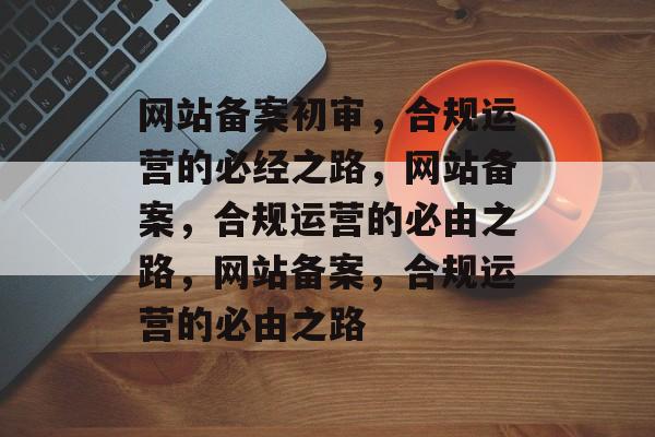 网站备案初审，合规运营的必经之路，网站备案，合规运营的必由之路，网站备案，合规运营的必由之路
