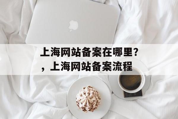 上海网站备案在哪里？，上海网站备案流程