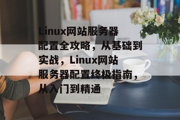 Linux网站服务器配置全攻略，从基础到实战，Linux网站服务器配置终极指南，从入门到精通