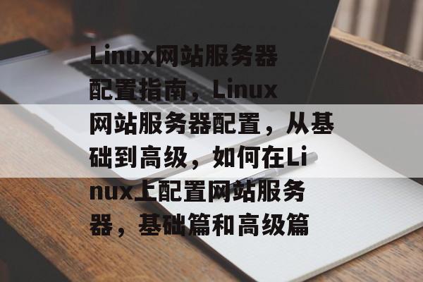 Linux网站服务器配置指南，Linux网站服务器配置，从基础到高级，如何在Linux上配置网站服务器，基础篇和高级篇