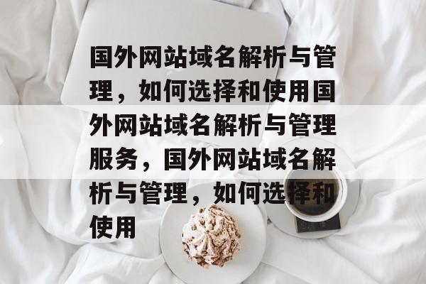 国外网站域名解析与管理，如何选择和使用国外网站域名解析与管理服务，国外网站域名解析与管理，如何选择和使用