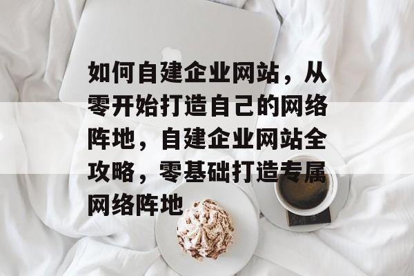 如何自建企业网站，从零开始打造自己的网络阵地，自建企业网站全攻略，零基础打造专属网络阵地