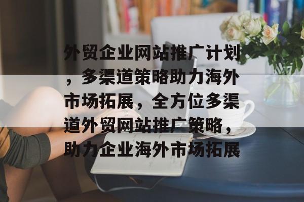 外贸企业网站推广计划，多渠道策略助力海外市场拓展，全方位多渠道外贸网站推广策略，助力企业海外市场拓展