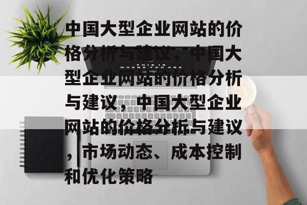 中国大型企业网站的价格分析与建议，中国大型企业网站的价格分析与建议，中国大型企业网站的价格分析与建议，市场动态、成本控制和优化策略