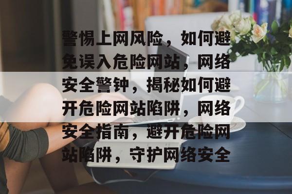 警惕上网风险，如何避免误入危险网站，网络安全警钟，揭秘如何避开危险网站陷阱，网络安全指南，避开危险网站陷阱，守护网络安全