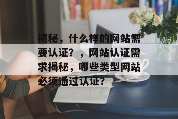 揭秘，什么样的网站需要认证？，网站认证需求揭秘，哪些类型网站必须通过认证？