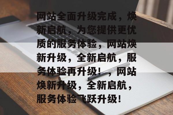 网站全面升级完成，焕新启航，为您提供更优质的服务体验，网站焕新升级，全新启航，服务体验再升级！，网站焕新升级，全新启航，服务体验飞跃升级！
