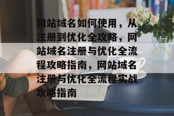 网站域名如何使用,从注册到优化全攻略,网站域名注册与优化全流程攻略指南,网站域名注册与优化全流程实战攻略指南 网站域名如何使用,从注册到优化全攻略,网站域名注册与优化全流程攻略指南,网站域名注册与优化全流程实战攻略指南