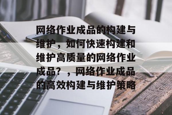 网络作业成品的构建与维护，如何快速构建和维护高质量的网络作业成品？，网络作业成品的高效构建与维护策略