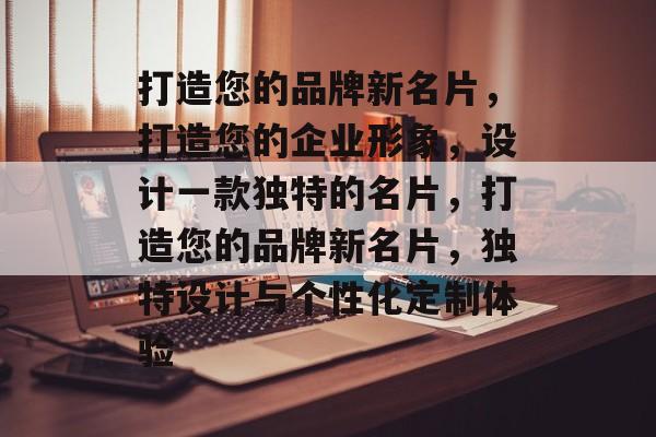 打造您的品牌新名片，打造您的企业形象，设计一款独特的名片，打造您的品牌新名片，独特设计与个性化定制体验