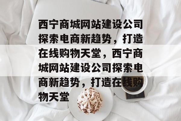 西宁商城网站建设公司探索电商新趋势，打造在线购物天堂，西宁商城网站建设公司探索电商新趋势，打造在线购物天堂