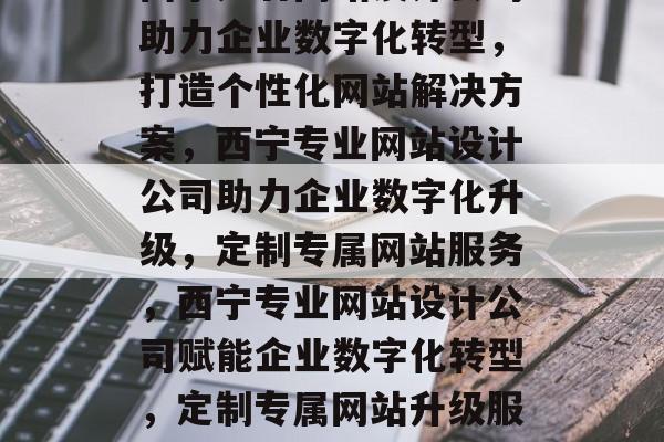 西宁知名网站设计公司助力企业数字化转型，打造个性化网站解决方案，西宁专业网站设计公司助力企业数字化升级，定制专属网站服务，西宁专业网站设计公司赋能企业数字化转型，定制专属网站升级服务