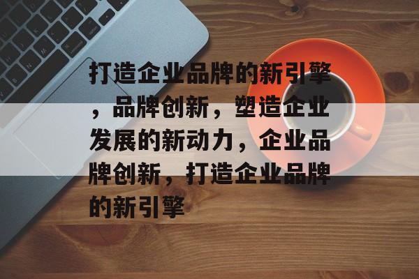 打造企业品牌的新引擎，品牌创新，塑造企业发展的新动力，企业品牌创新，打造企业品牌的新引擎