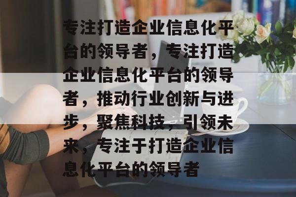 专注打造企业信息化平台的领导者，专注打造企业信息化平台的领导者，推动行业创新与进步，聚焦科技，引领未来，专注于打造企业信息化平台的领导者