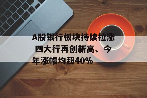 A股银行板块持续拉涨 四大行再创新高、今年涨幅均超40%