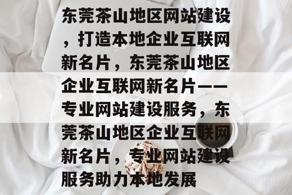 东莞茶山地区网站建设，打造本地企业互联网新名片，东莞茶山地区企业互联网新名片——专业网站建设服务，东莞茶山地区企业互联网新名片，专业网站建设服务助力本地发展