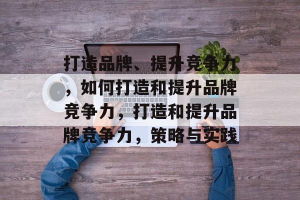 打造品牌、提升竞争力，如何打造和提升品牌竞争力，打造和提升品牌竞争力，策略与实践