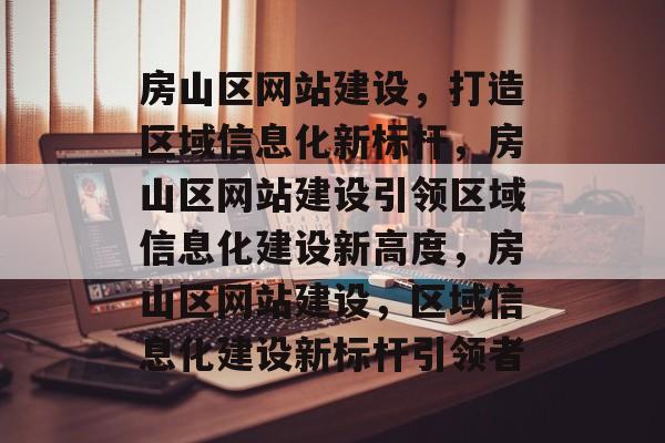 房山区网站建设，打造区域信息化新标杆，房山区网站建设引领区域信息化建设新高度，房山区网站建设，区域信息化建设新标杆引领者