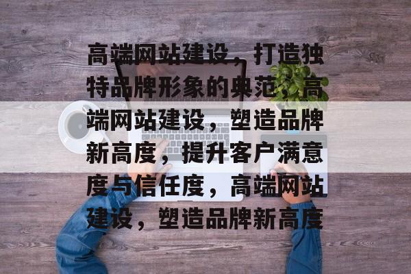 高端网站建设，打造独特品牌形象的典范，高端网站建设，塑造品牌新高度，提升客户满意度与信任度，高端网站建设，塑造品牌新高度