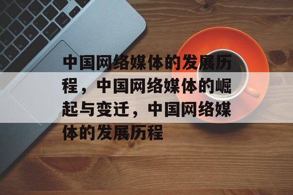 中国网络媒体的发展历程，中国网络媒体的崛起与变迁，中国网络媒体的发展历程