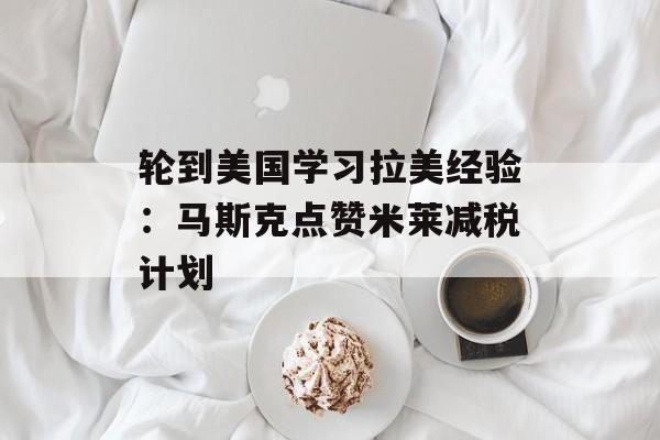 轮到美国学习拉美经验：马斯克点赞米莱减税计划
