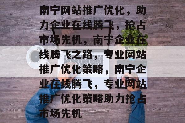 南宁网站推广优化，助力企业在线腾飞，抢占市场先机，南宁企业在线腾飞之路，专业网站推广优化策略，南宁企业在线腾飞，专业网站推广优化策略助力抢占市场先机