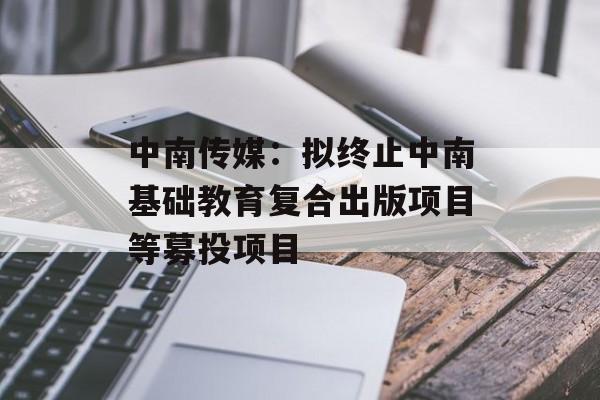 中南传媒：拟终止中南基础教育复合出版项目等募投项目