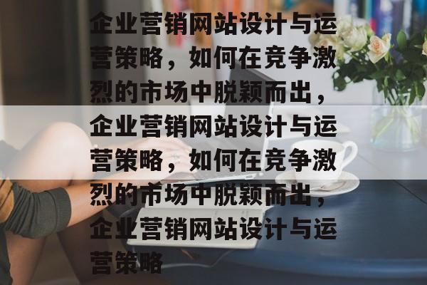 企业营销网站设计与运营策略，如何在竞争激烈的市场中脱颖而出，企业营销网站设计与运营策略，如何在竞争激烈的市场中脱颖而出，企业营销网站设计与运营策略
