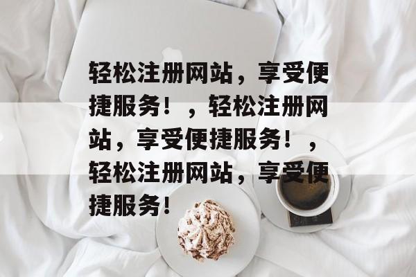 轻松注册网站,享受便捷服务!,轻松注册网站,享受便捷服务!,轻松注册网站,享受便捷服务! 轻松注册网站,享受便捷服务!,轻松注册网站,享受便捷服务!,轻松注册网站,享受便捷服务!
