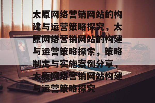 太原网络营销网站的构建与运营策略探究，太原网络营销网站的构建与运营策略探索，策略制定与实施案例分享，太原网络营销网站构建与运营策略探究