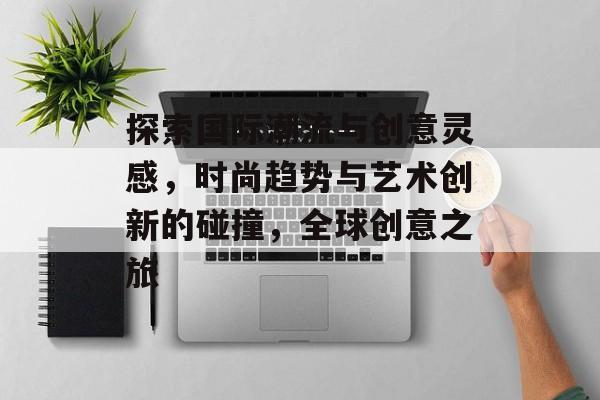 探索国际潮流与创意灵感，时尚趋势与艺术创新的碰撞，全球创意之旅