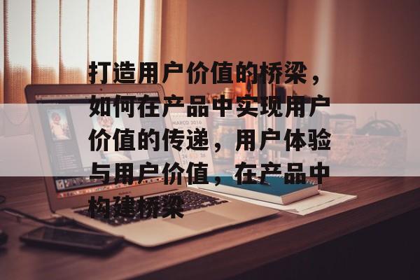 打造用户价值的桥梁，如何在产品中实现用户价值的传递，用户体验与用户价值，在产品中构建桥梁