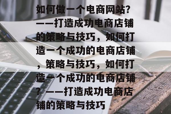 如何做一个电商网站？——打造成功电商店铺的策略与技巧，如何打造一个成功的电商店铺，策略与技巧，如何打造一个成功的电商店铺？——打造成功电商店铺的策略与技巧