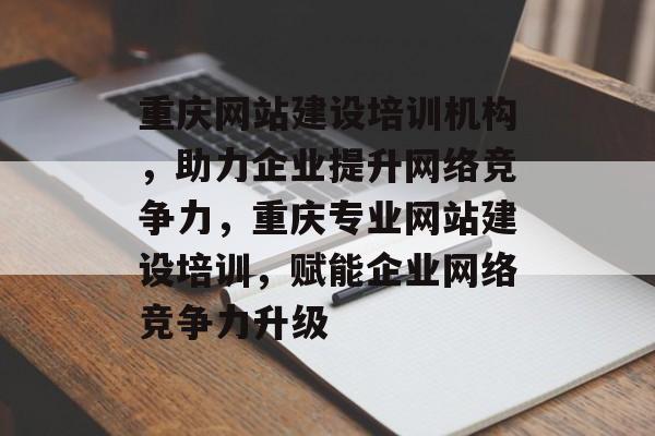 重庆网站建设培训机构，助力企业提升网络竞争力，重庆专业网站建设培训，赋能企业网络竞争力升级