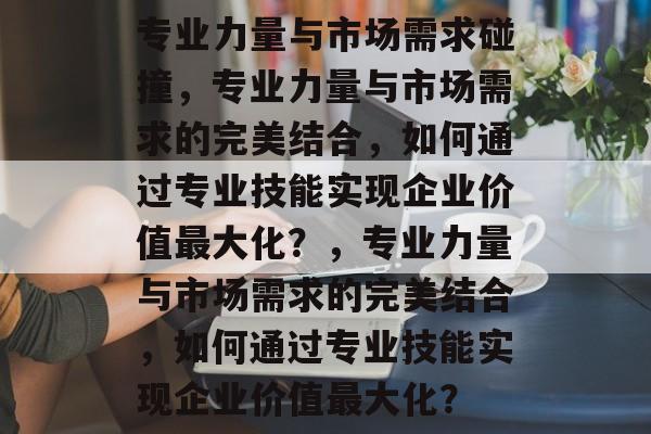 专业力量与市场需求碰撞，专业力量与市场需求的完美结合，如何通过专业技能实现企业价值最大化？，专业力量与市场需求的完美结合，如何通过专业技能实现企业价值最大化？
