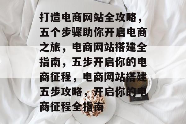 打造电商网站全攻略，五个步骤助你开启电商之旅，电商网站搭建全指南，五步开启你的电商征程，电商网站搭建五步攻略，开启你的电商征程全指南
