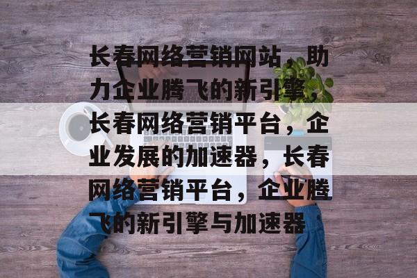 长春网络营销网站，助力企业腾飞的新引擎，长春网络营销平台，企业发展的加速器，长春网络营销平台，企业腾飞的新引擎与加速器