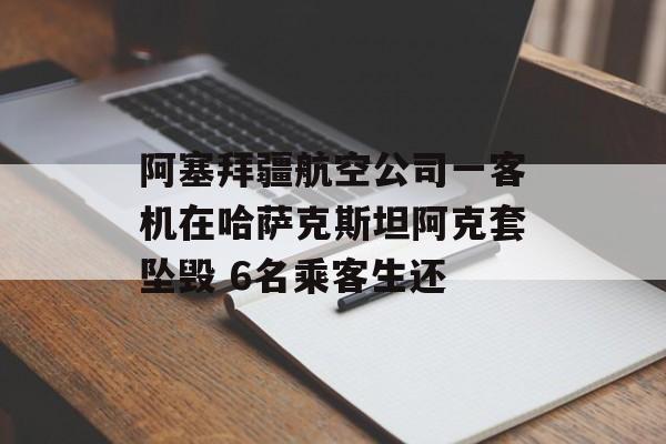 阿塞拜疆航空公司一客机在哈萨克斯坦阿克套坠毁 6名乘客生还
