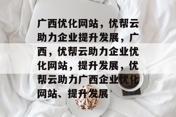 广西优化网站，优帮云助力企业提升发展，广西，优帮云助力企业优化网站，提升发展，优帮云助力广西企业优化网站、提升发展