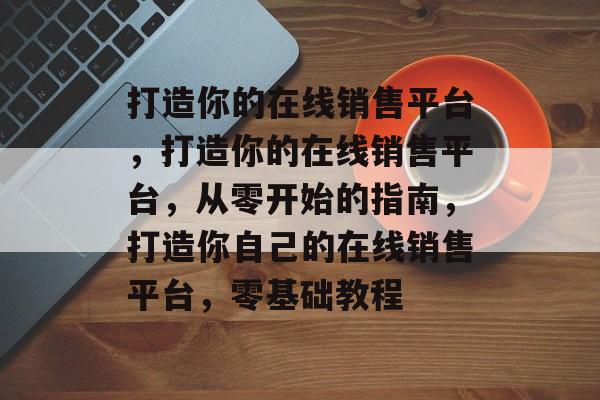 打造你的在线销售平台，打造你的在线销售平台，从零开始的指南，打造你自己的在线销售平台，零基础教程